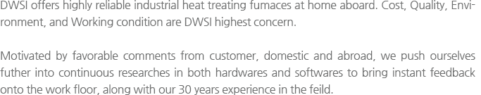 DWSI offers highly reliable industrial heat treating fumaces at home aboard. Cost, Quality, Environment, and Working condition are DWSI highest concern. Motivated by favorable comments from customer, domestic and abroad, we push ourselves futher into continuous researches in both hardwares and softwares to bring instant feedback onto the work floor, along with our 30 years experience in the feild.